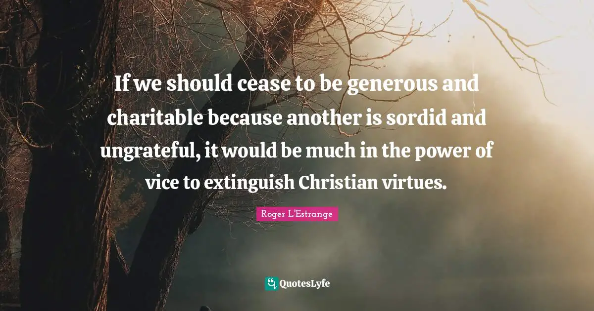 If we should cease to be generous and charitable because another is sordid and ungrateful, it would be much in the power of vice to extinguish Christian virtues.