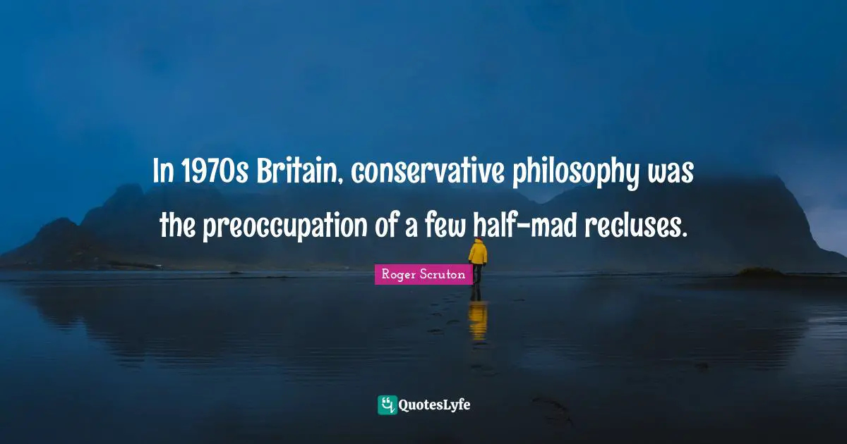 Roger Scruton Quotes: "In 1970s Britain, conservative philosophy was the preoccupation of a few half-mad recluses."