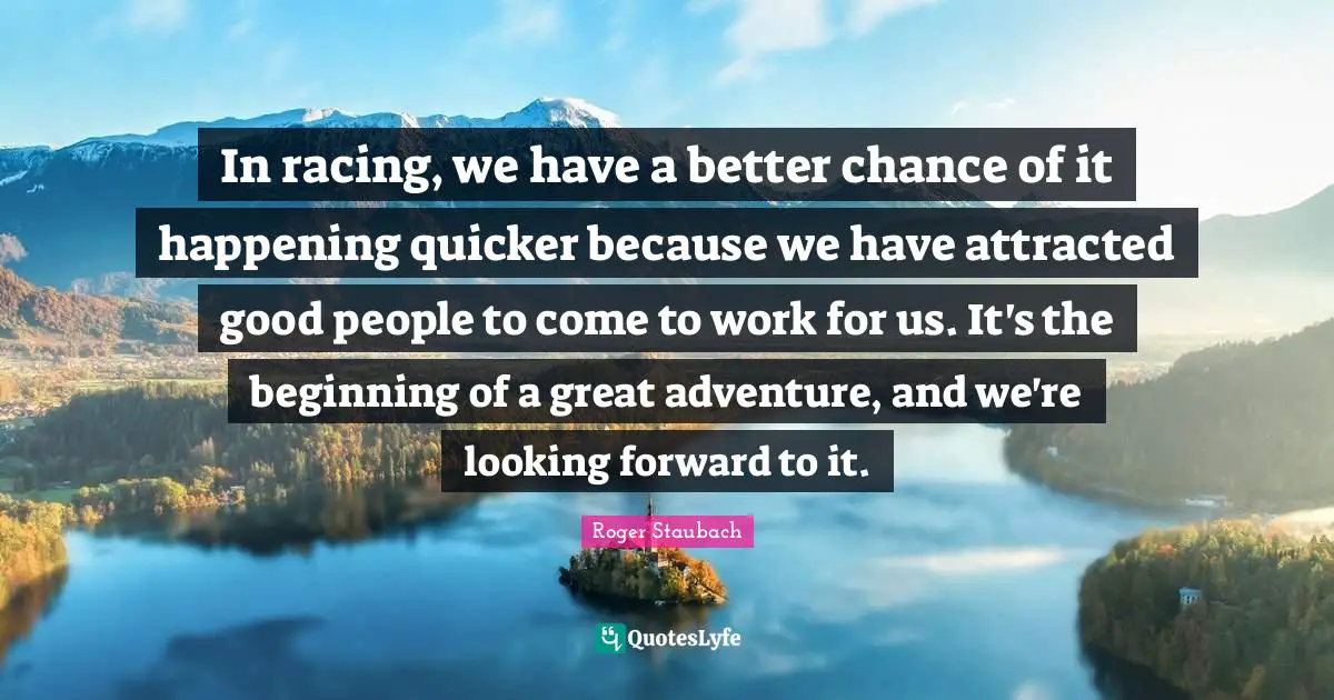 In racing, we have a better chance of it happening quicker because we have attracted good people to come to work for us. It's the beginning of a great adventure, and we're looking forward to it.