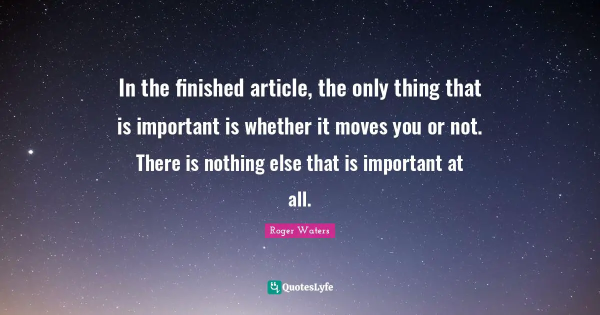 In the finished article, the only thing that is important is whether it moves you or not. There is nothing else that is important at all.