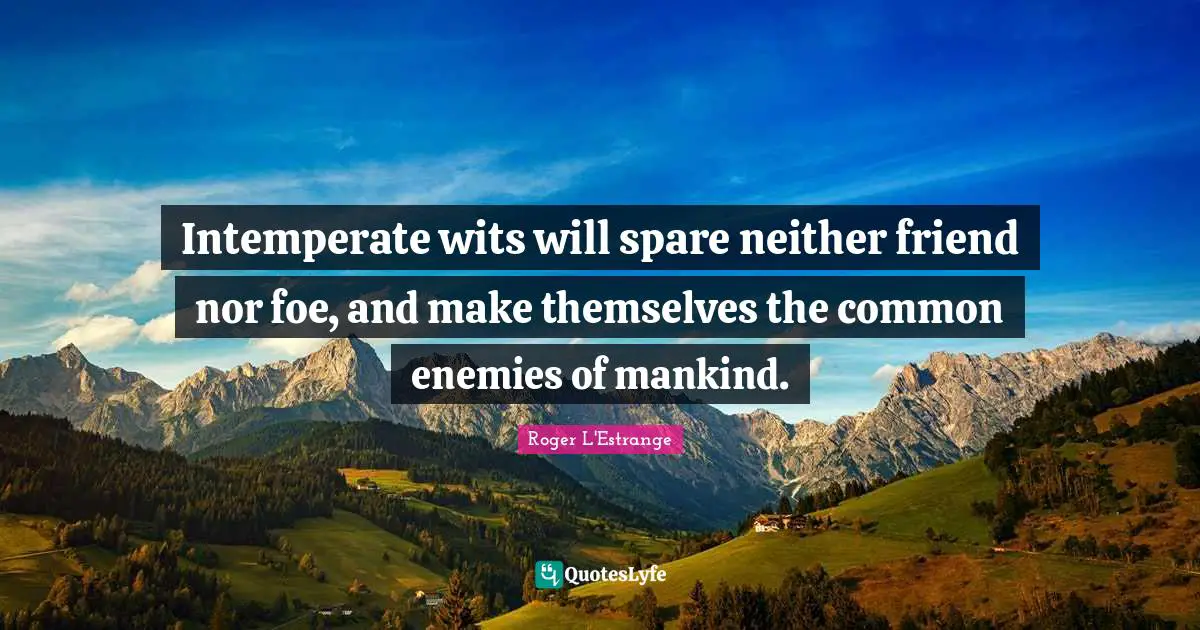 Intemperate wits will spare neither friend nor foe, and make themselves the common enemies of mankind.