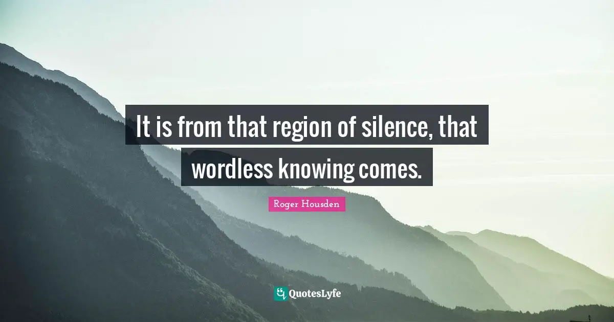 It is from that region of silence, that wordless knowing comes.