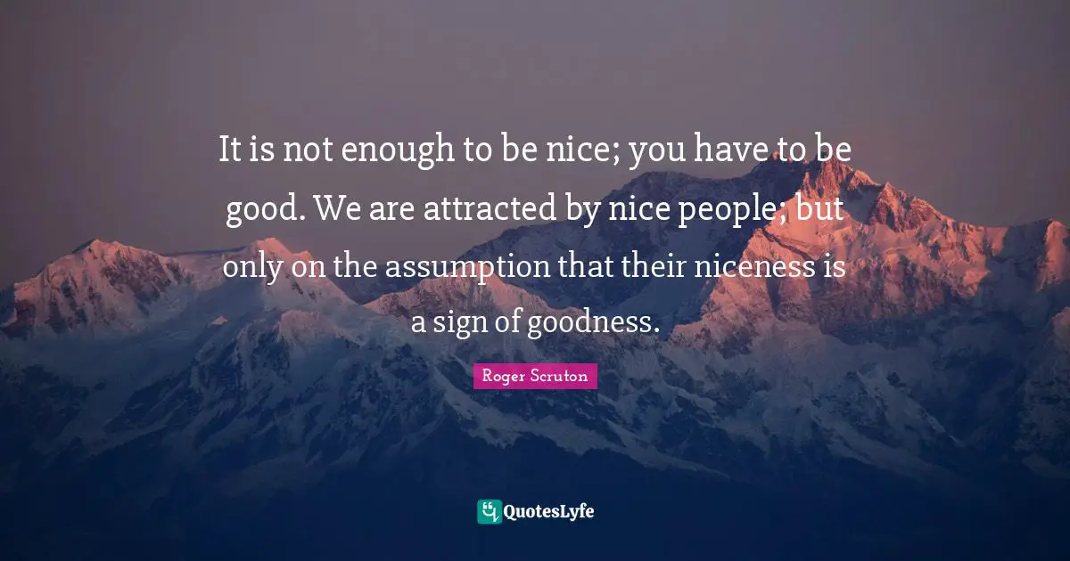 Roger Scruton Quotes: "It is not enough to be nice; you have to be good. We are attracted by nice people; but only on the assumption that their niceness is a sign of goodness."