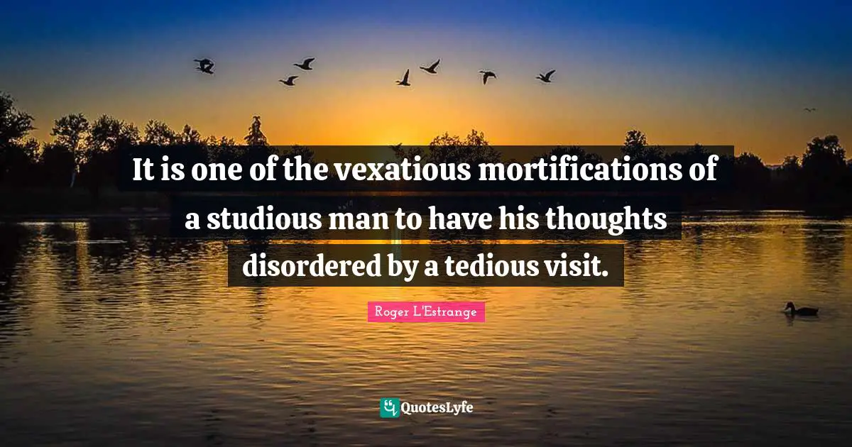 It is one of the vexatious mortifications of a studious man to have his thoughts disordered by a tedious visit.