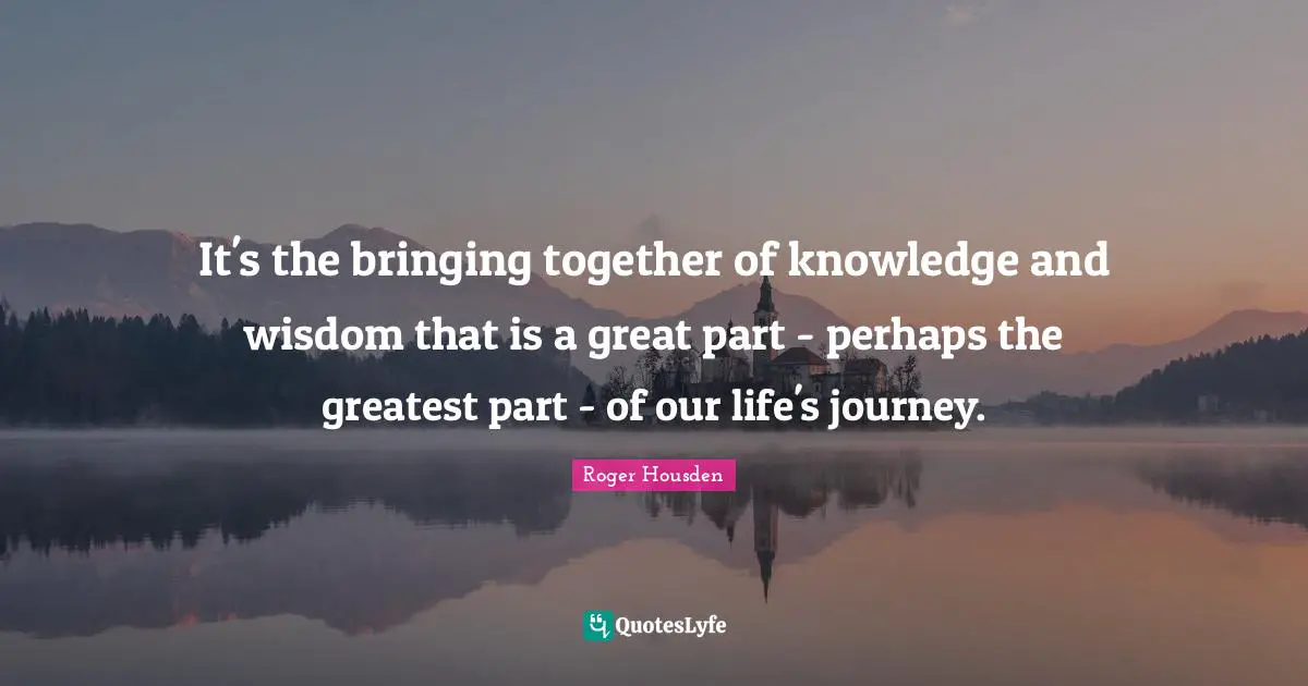It's the bringing together of knowledge and wisdom that is a great part - perhaps the greatest part - of our life's journey.