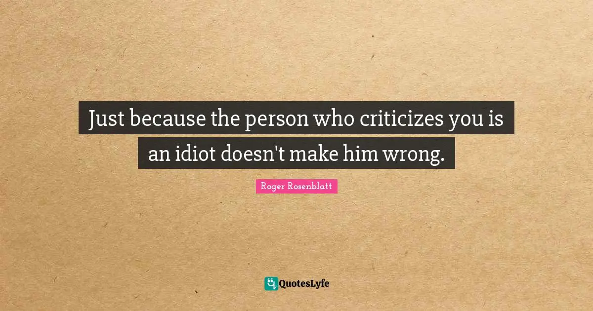 Just because the person who criticizes you is an idiot doesn't make him wrong.