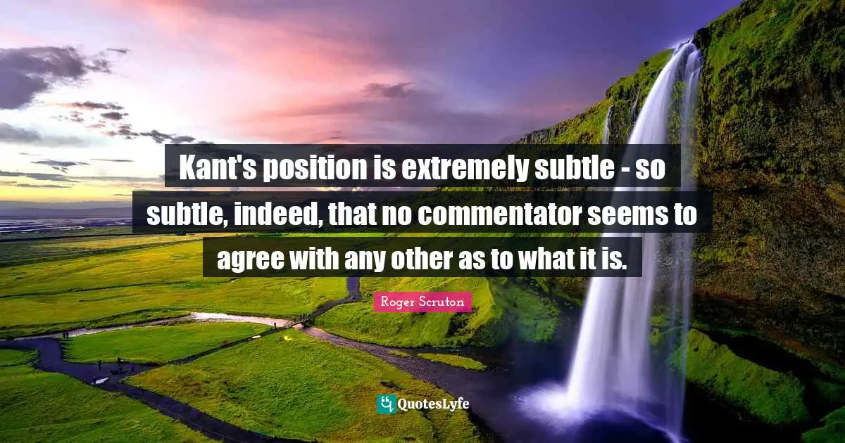 Roger Scruton Quotes: "Kant's position is extremely subtle - so subtle, indeed, that no commentator seems to agree with any other as to what it is."