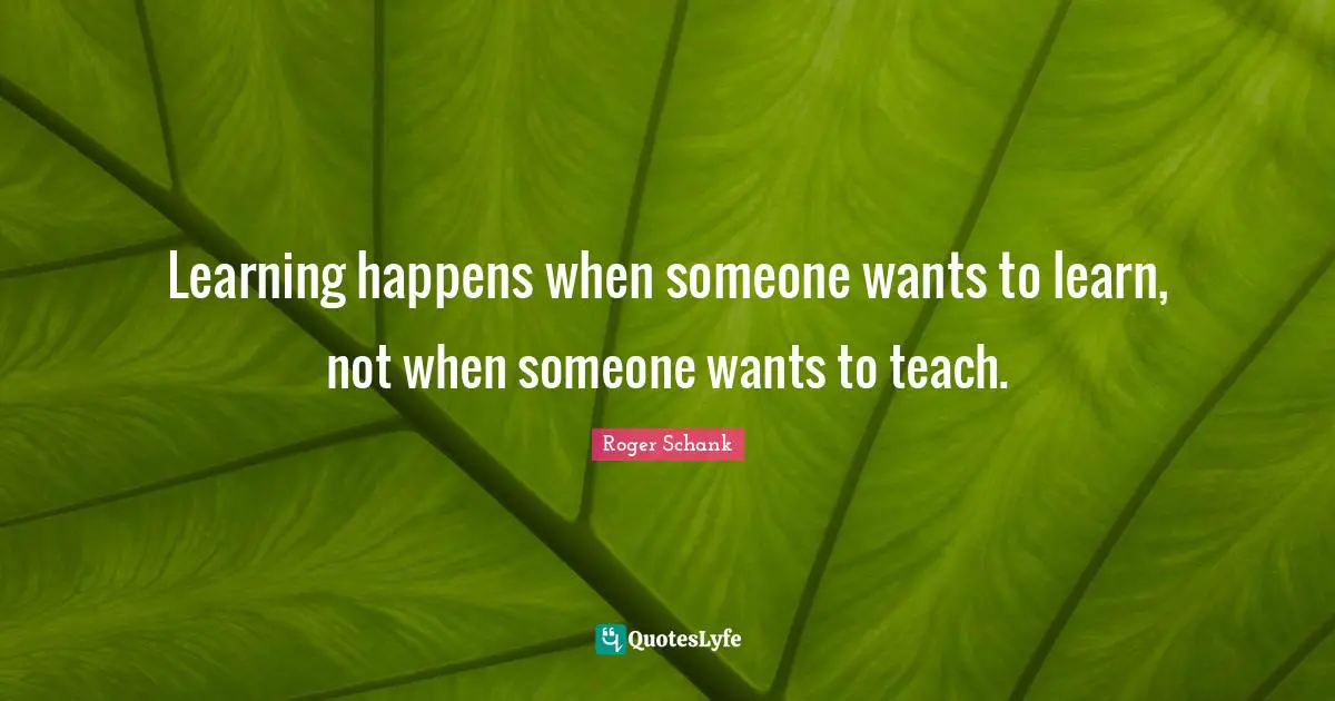 Learning happens when someone wants to learn, not when someone wants to teach.