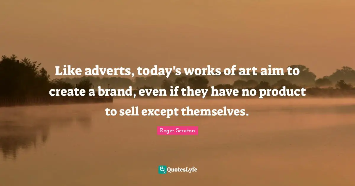 Roger Scruton Quotes: "Like adverts, today's works of art aim to create a brand, even if they have no product to sell except themselves."