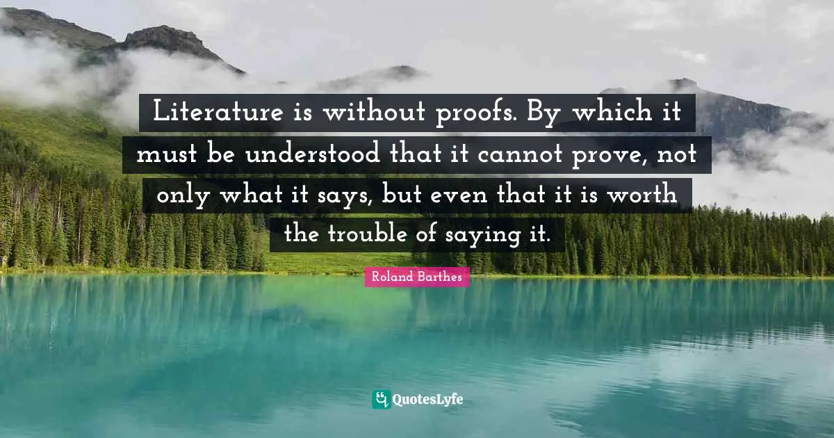 Literature is without proofs. By which it must be understood that it cannot prove, not only what it says, but even that it is worth the trouble of saying it.