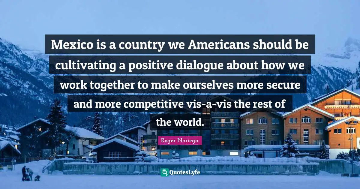 Mexico is a country we Americans should be cultivating a positive dialogue about how we work together to make ourselves more secure and more competitive vis-a-vis the rest of the world.
