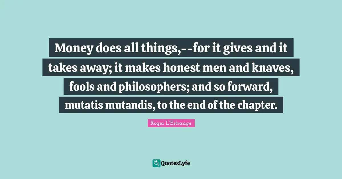 Money does all things,--for it gives and it takes away; it makes honest men and knaves, fools and philosophers; and so forward, mutatis mutandis, to the end of the chapter.