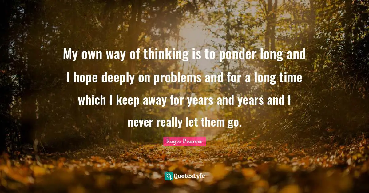 My own way of thinking is to ponder long and I hope deeply on problems and for a long time which I keep away for years and years and I never really let them go.