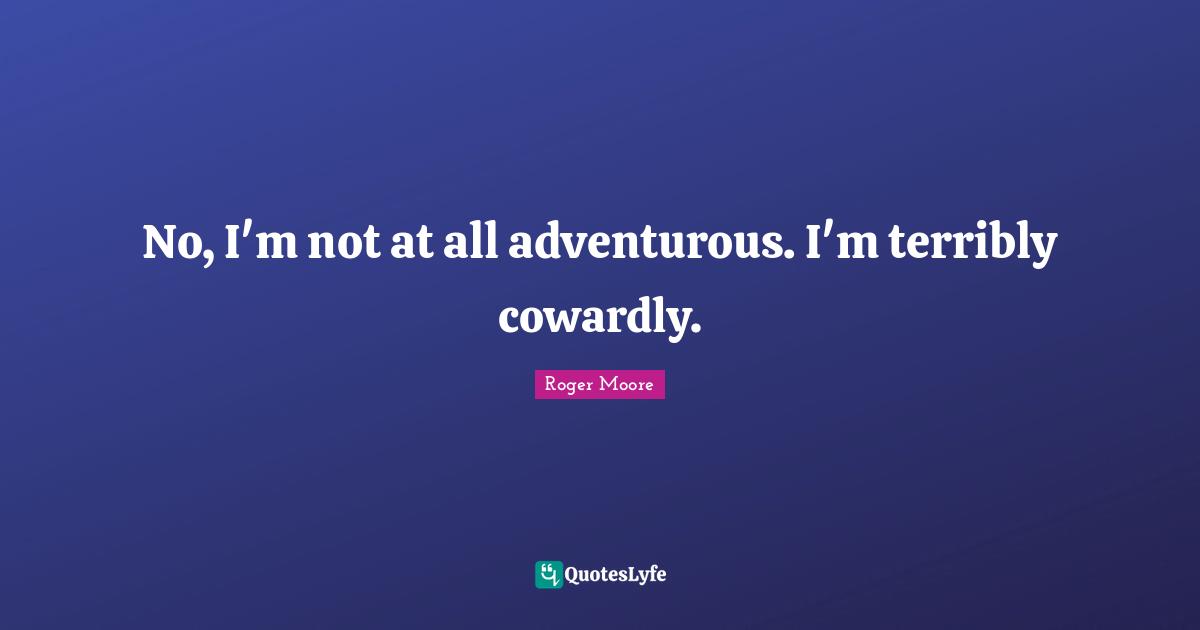 No, I'm not at all adventurous. I'm terribly cowardly.
