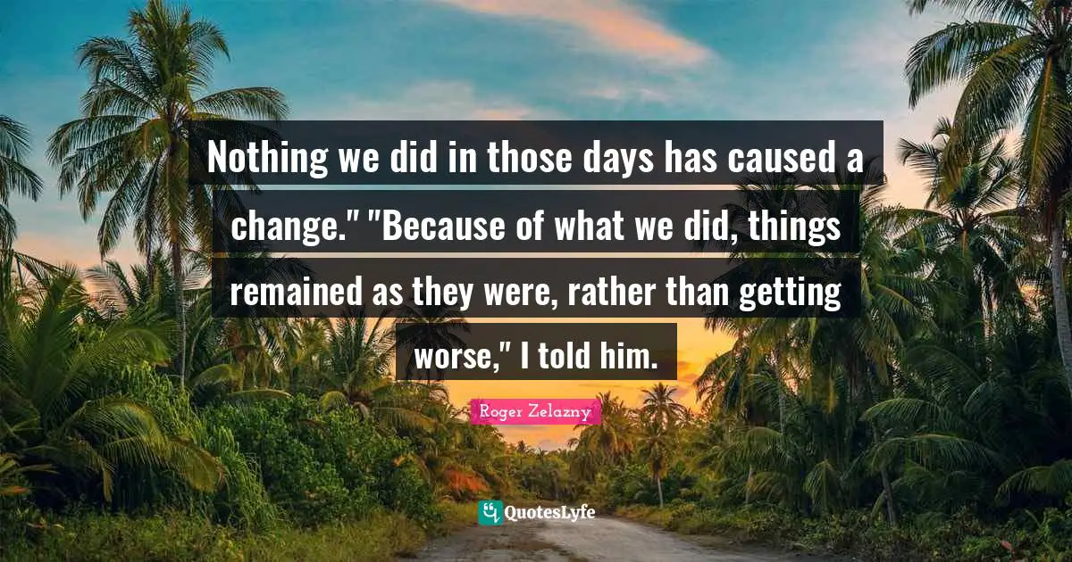 Nothing we did in those days has caused a change." "Because of what we did, things remained as they were, rather than getting worse," I told him.