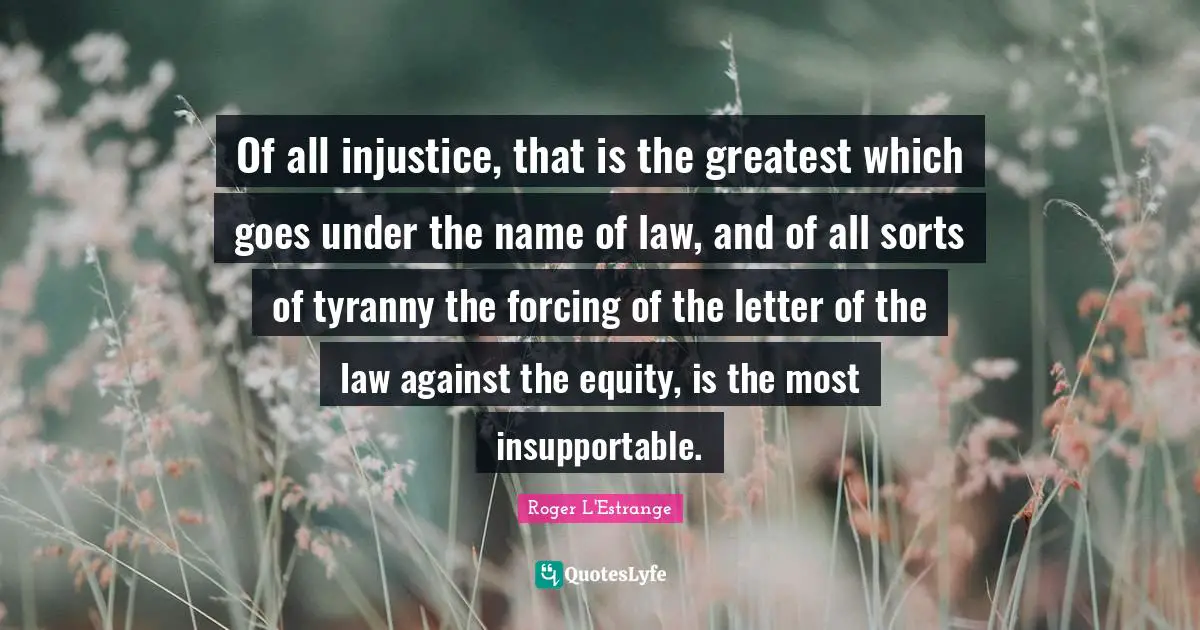 Of all injustice, that is the greatest which goes under the name of law, and of all sorts of tyranny the forcing of the letter of the law against the equity, is the most insupportable.
