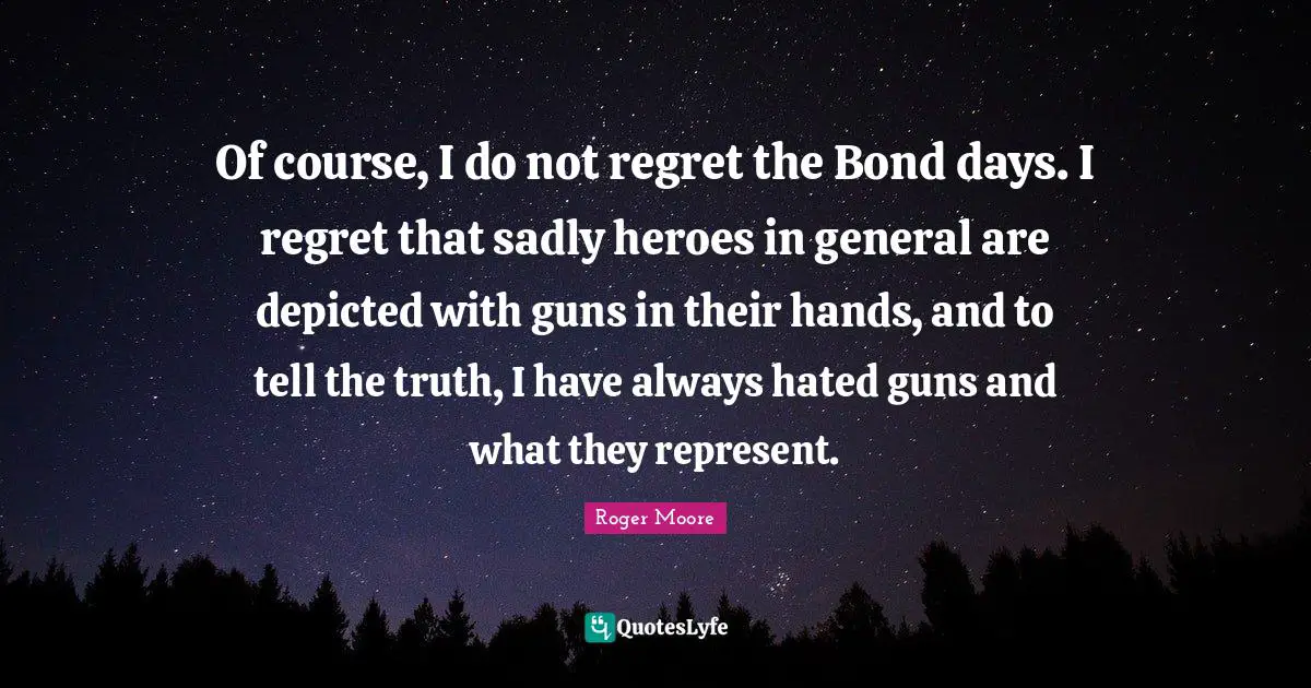Of course, I do not regret the Bond days. I regret that sadly heroes in general are depicted with guns in their hands, and to tell the truth, I have always hated guns and what they represent.