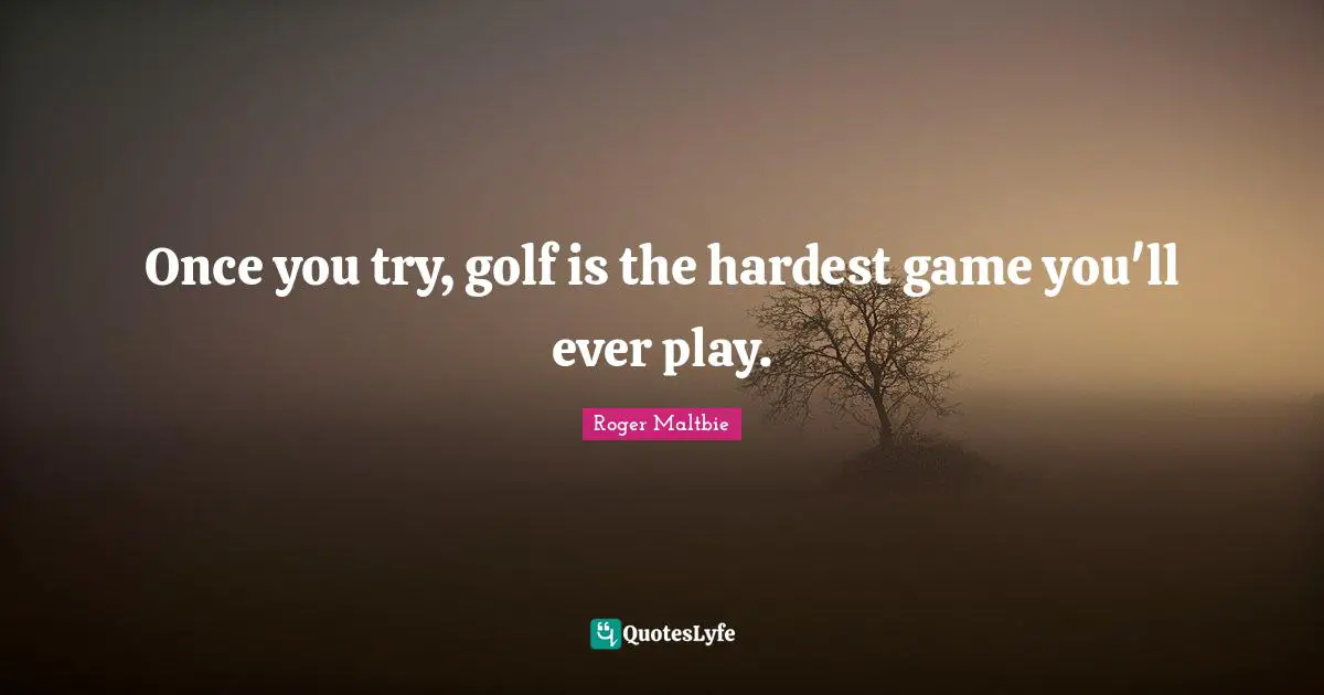 Once you try, golf is the hardest game you'll ever play.