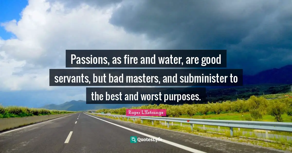 Passions, as fire and water, are good servants, but bad masters, and subminister to the best and worst purposes.