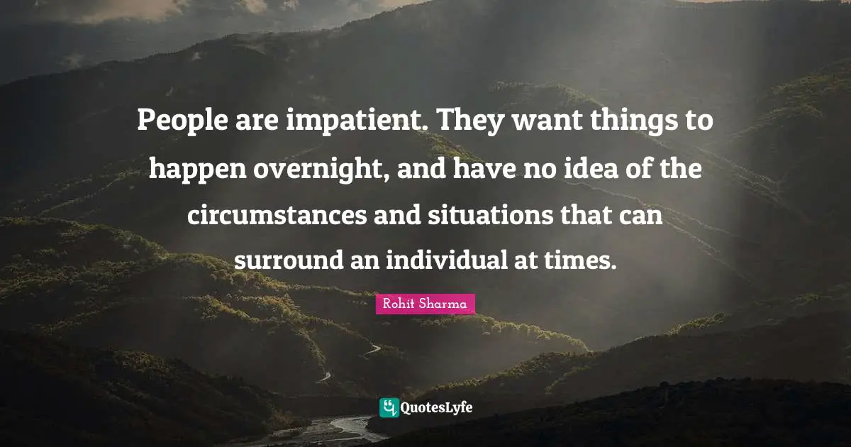 People are impatient. They want things to happen overnight, and have no idea of the circumstances and situations that can surround an individual at times.