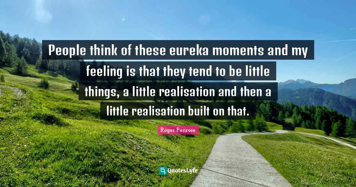 People think of these eureka moments and my feeling is that they tend to be little things, a little realisation and then a little realisation built on that.