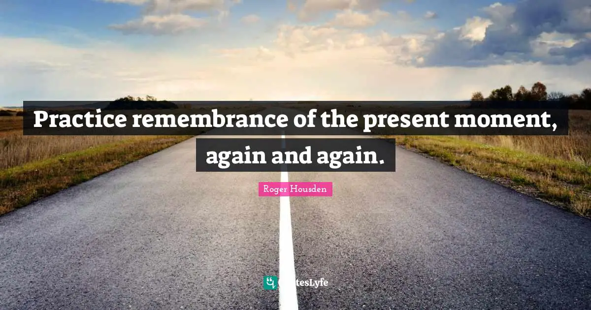 Practice remembrance of the present moment, again and again.