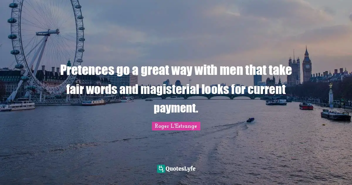 Pretences go a great way with men that take fair words and magisterial looks for current payment.