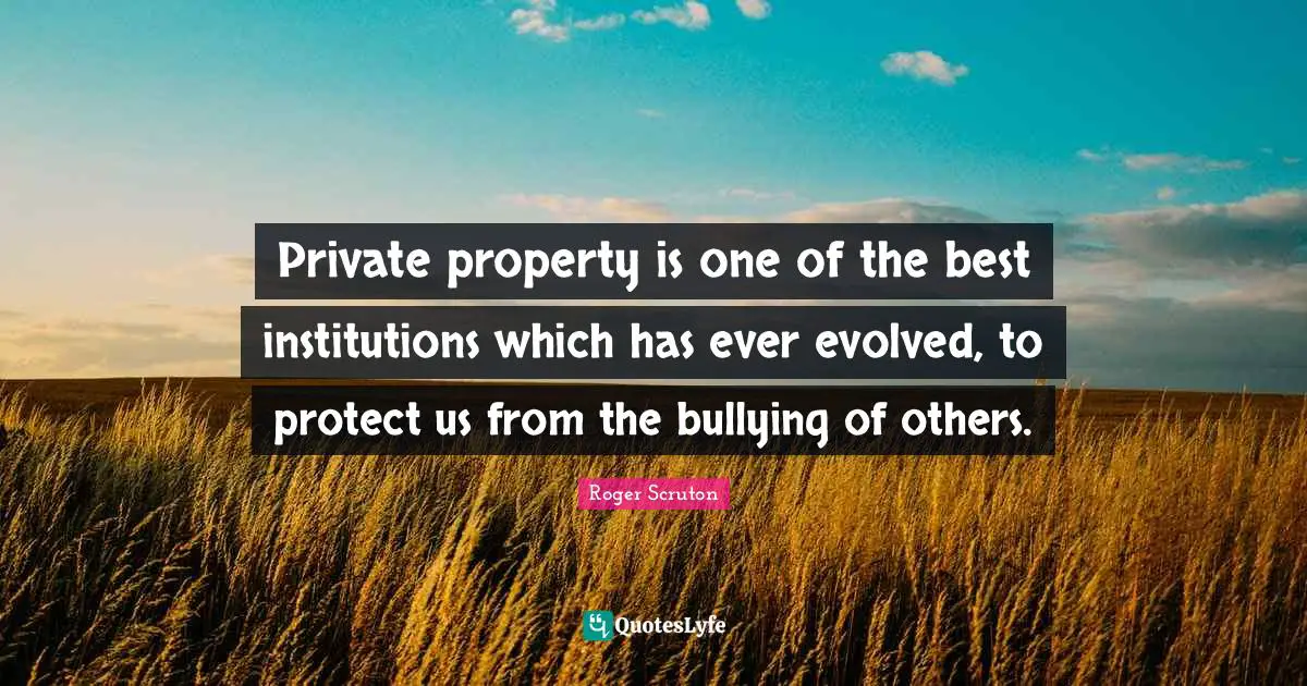 Roger Scruton Quotes: "Private property is one of the best institutions which has ever evolved, to protect us from the bullying of others."