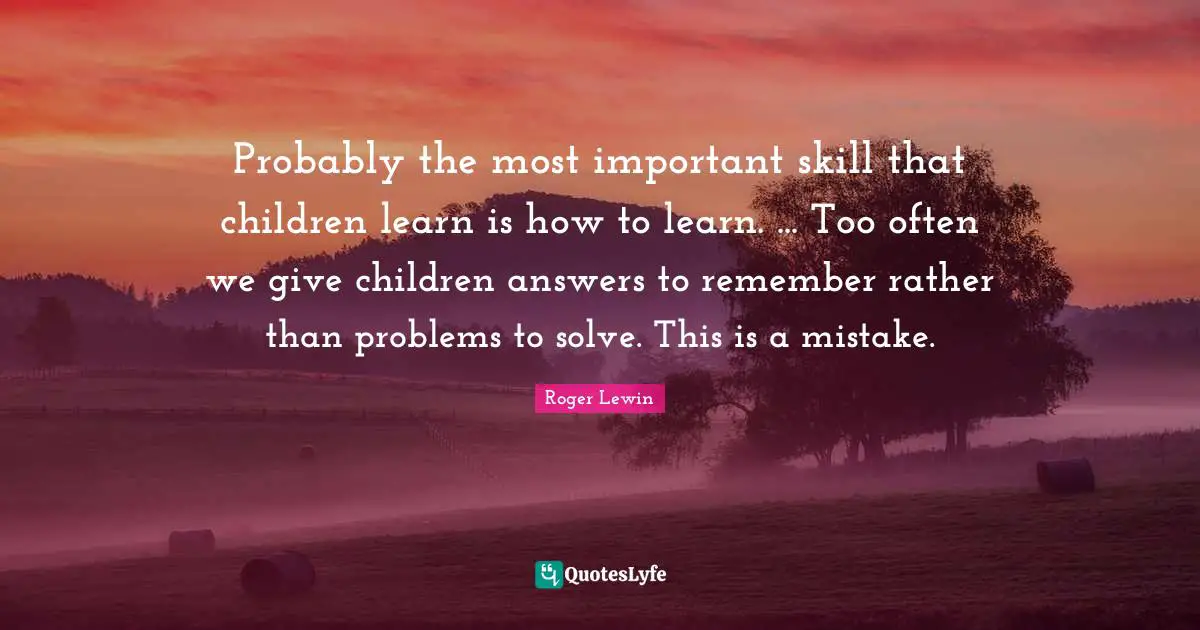 Probably the most important skill that children learn is how to learn. ... Too often we give children answers to remember rather than problems to solve. This is a mistake.