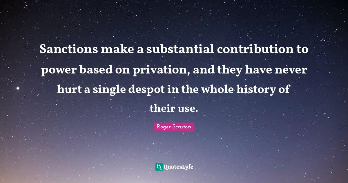 Roger Scruton Quotes: "Sanctions make a substantial contribution to power based on privation, and they have never hurt a single despot in the whole history of their use."