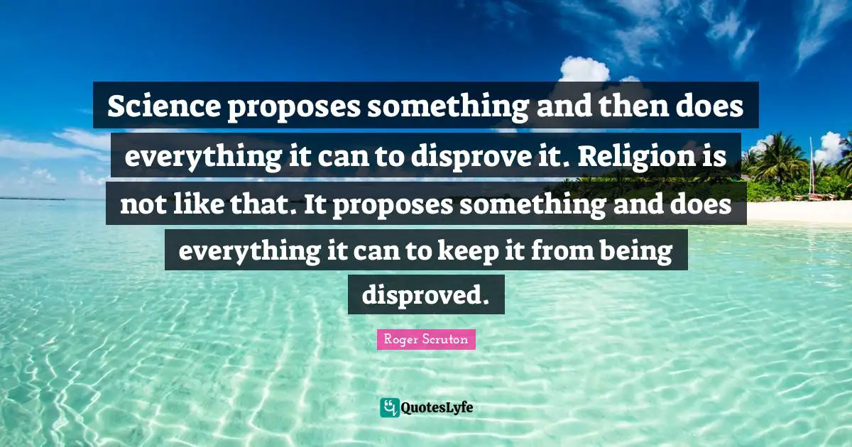 Roger Scruton Quotes: "Science proposes something and then does everything it can to disprove it. Religion is not like that. It proposes something and does everything it can to keep it from being disproved."