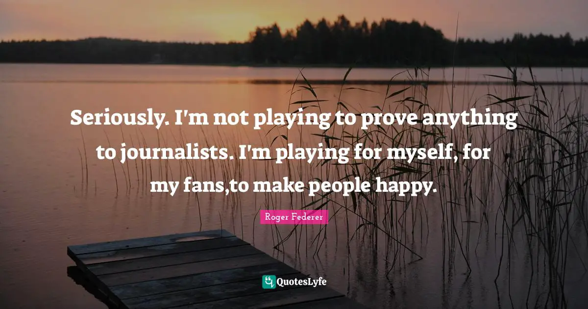 Seriously. I'm not playing to prove anything to journalists. I'm playing for myself, for my fans,to make people happy.