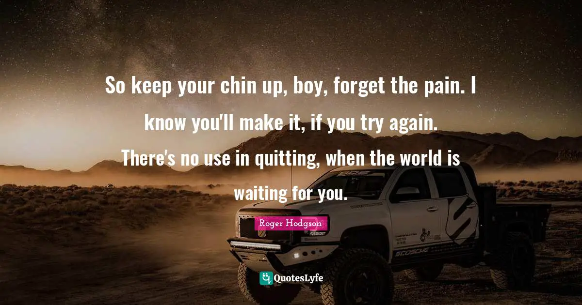 So keep your chin up, boy, forget the pain. I know you'll make it, if you try again. There's no use in quitting, when the world is waiting for you.