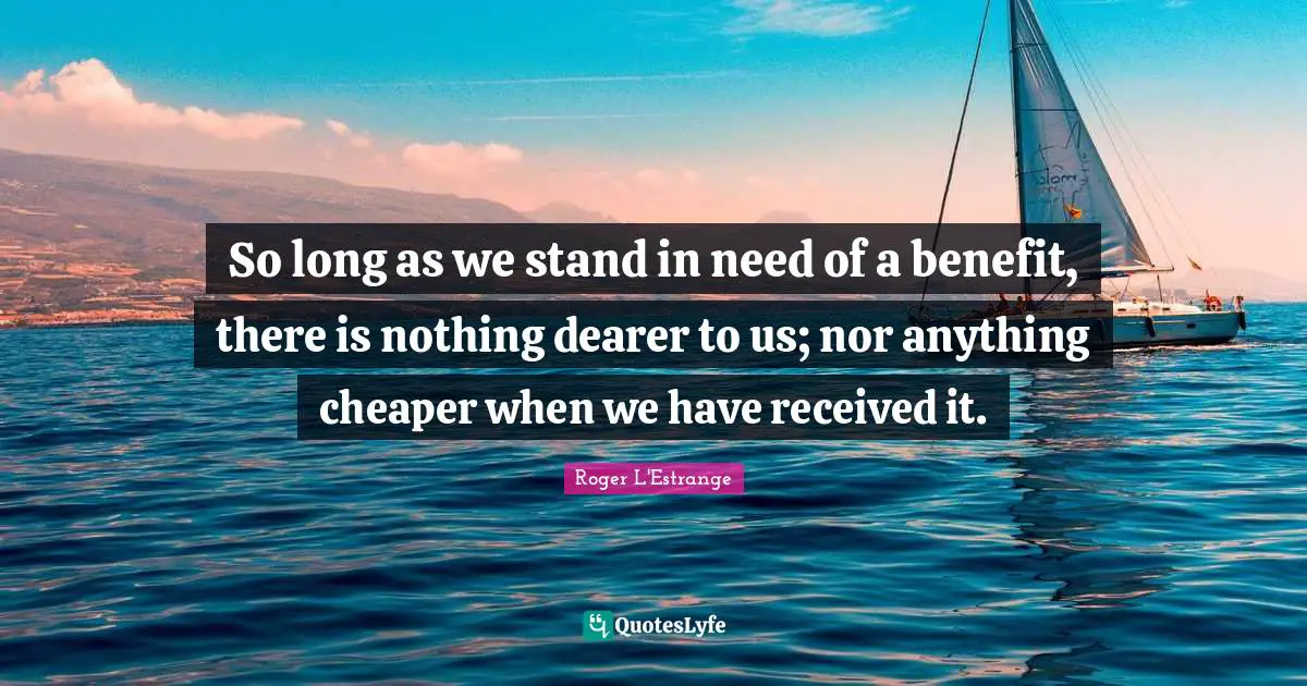 So long as we stand in need of a benefit, there is nothing dearer to us; nor anything cheaper when we have received it.