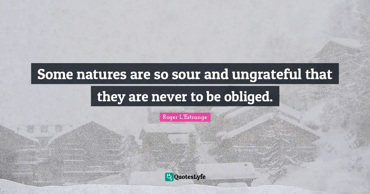 Some natures are so sour and ungrateful that they are never to be obliged.