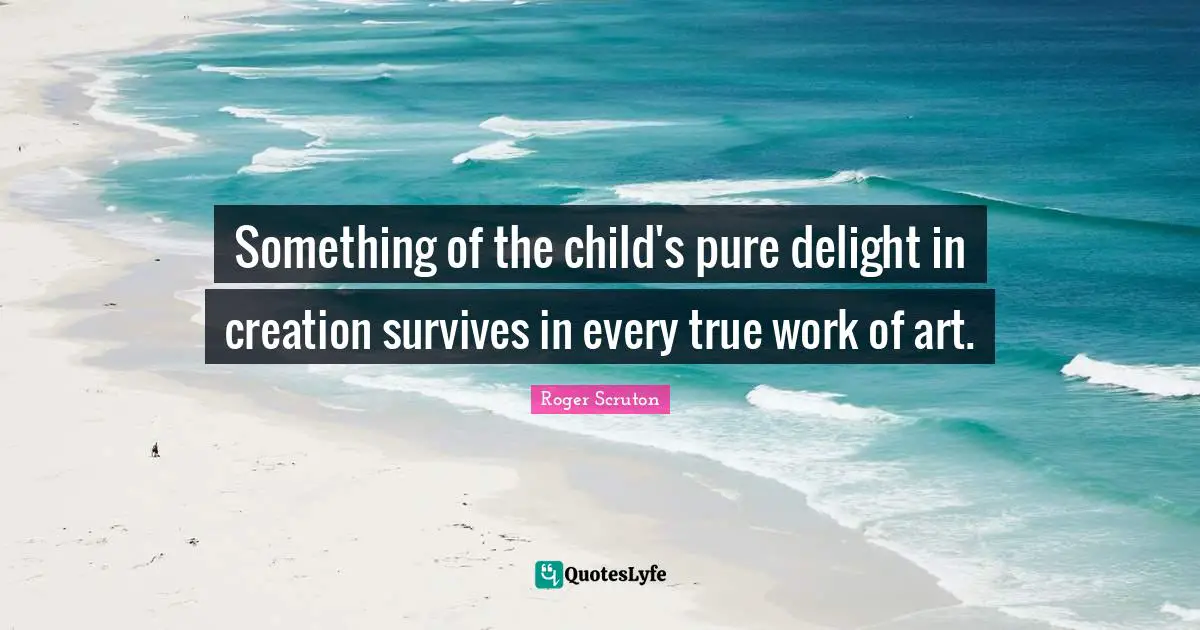 Roger Scruton Quotes: "Something of the child's pure delight in creation survives in every true work of art."