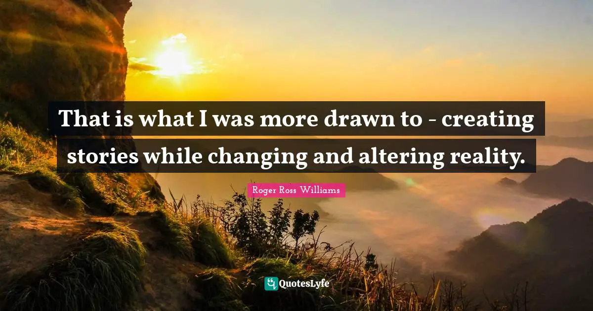 That is what I was more drawn to - creating stories while changing and altering reality.