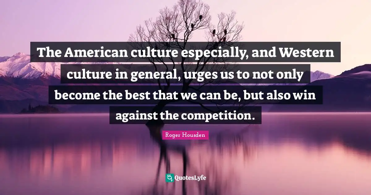 The American culture especially, and Western culture in general, urges us to not only become the best that we can be, but also win against the competition.
