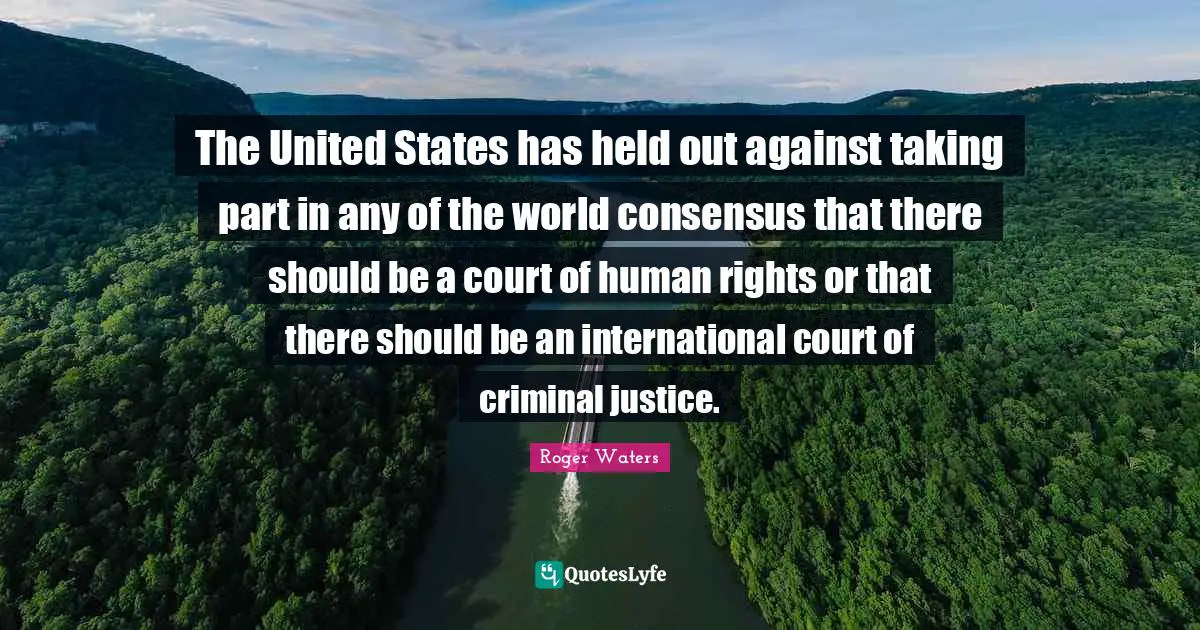 The United States has held out against taking part in any of the world consensus that there should be a court of human rights or that there should be an international court of criminal justice.