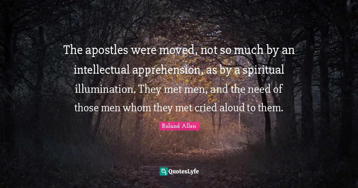 Roland Allen Quotes: "The apostles were moved, not so much by an intellectual apprehension, as by a spiritual illumination. They met men, and the need of those men whom they met cried aloud to them."