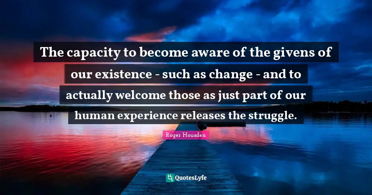 The capacity to become aware of the givens of our existence - such as change - and to actually welcome those as just part of our human experience releases the struggle.