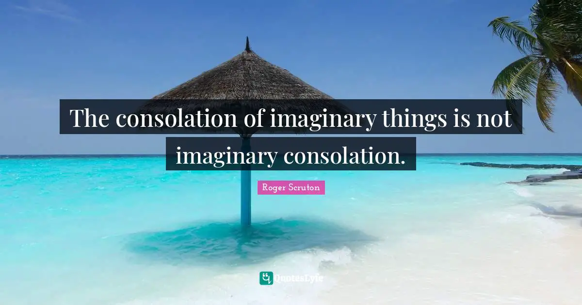 Roger Scruton Quotes: "The consolation of imaginary things is not imaginary consolation."