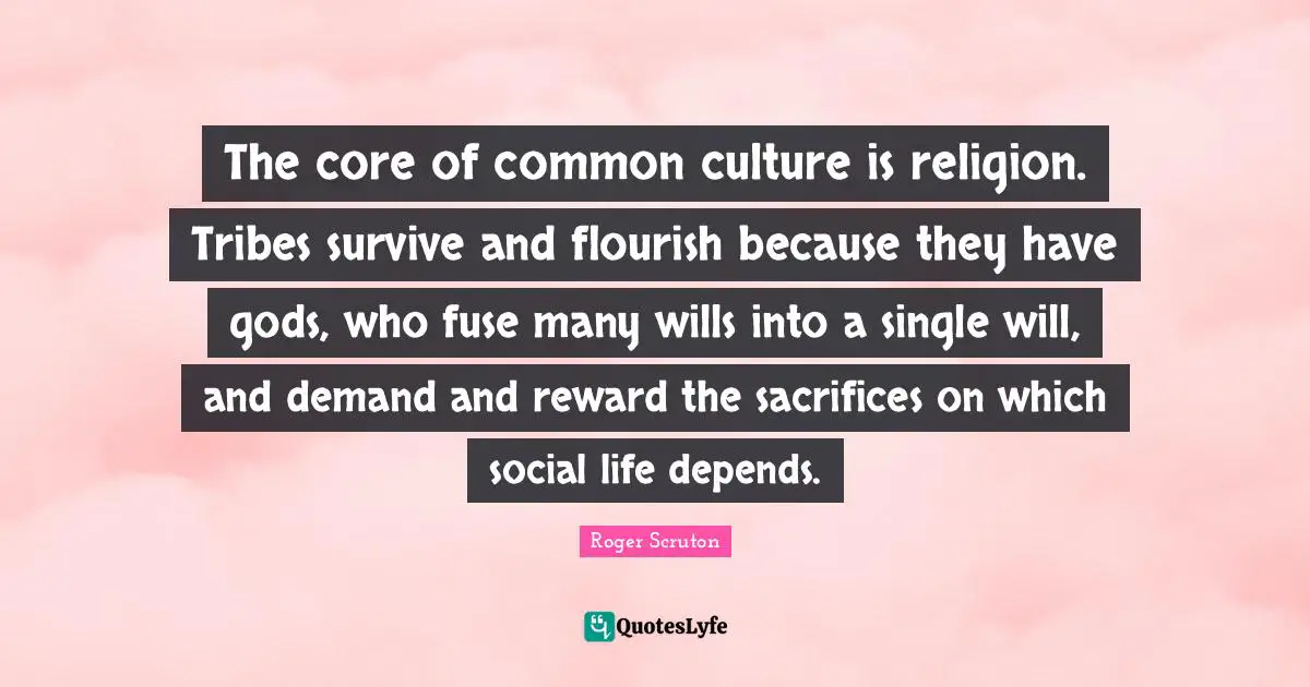 Roger Scruton Quotes: "The core of common culture is religion. Tribes survive and flourish because they have gods, who fuse many wills into a single will, and demand and reward the sacrifices on which social life depends."