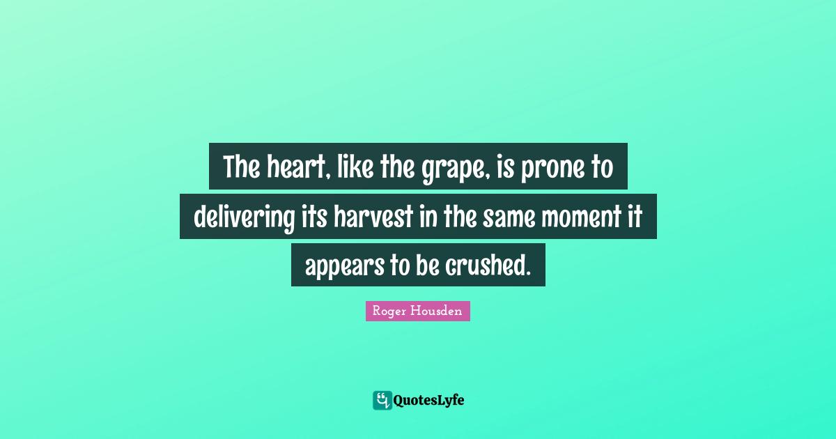 The heart, like the grape, is prone to delivering its harvest in the same moment it appears to be crushed.