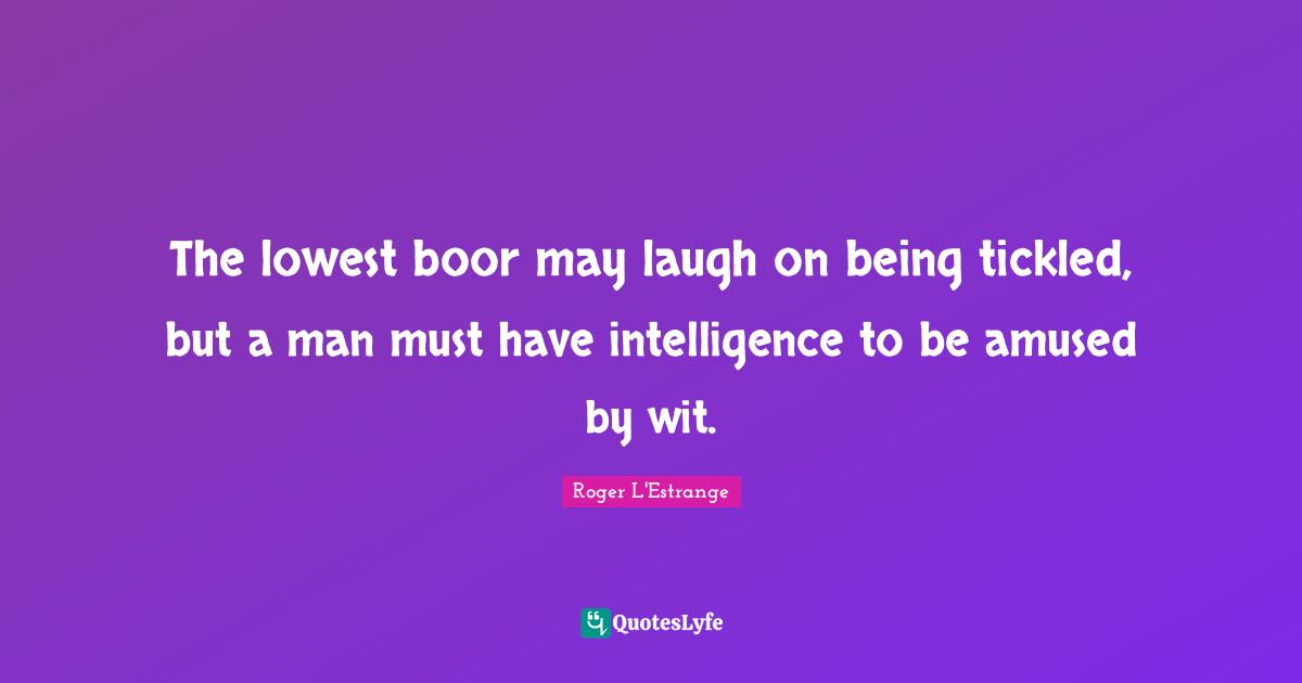 The lowest boor may laugh on being tickled, but a man must have intelligence to be amused by wit.