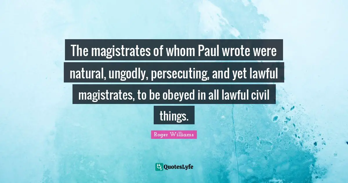 Roger Williams Quotes: "The magistrates of whom Paul wrote were natural, ungodly, persecuting, and yet lawful magistrates, to be obeyed in all lawful civil things."