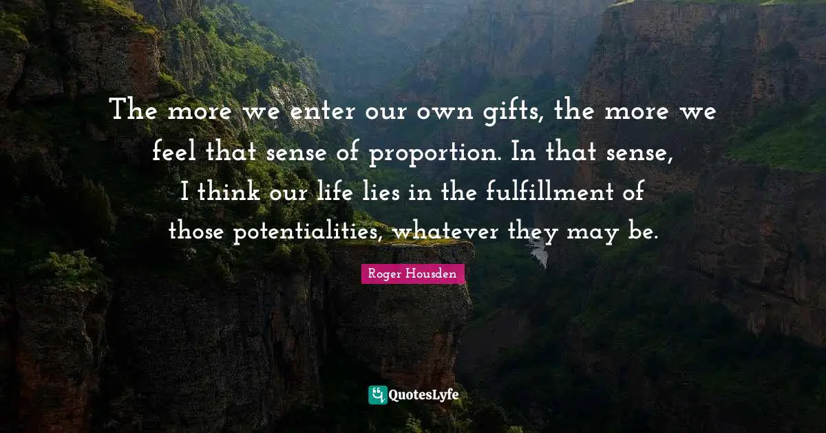 The more we enter our own gifts, the more we feel that sense of proportion. In that sense, I think our life lies in the fulfillment of those potentialities, whatever they may be.