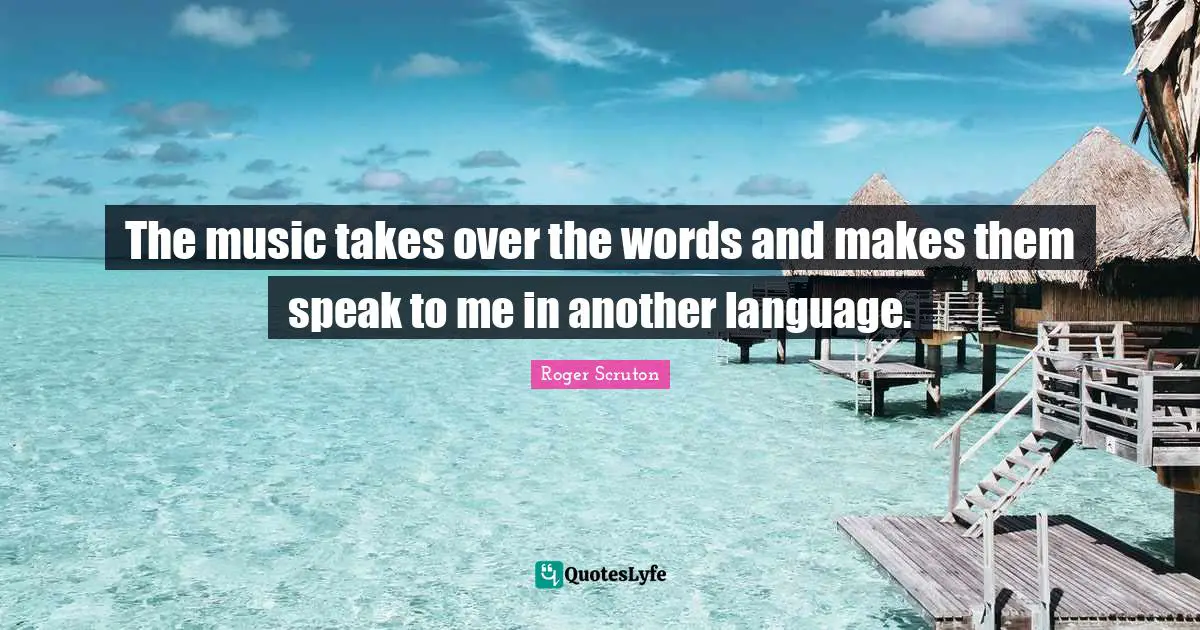 Roger Scruton Quotes: "The music takes over the words and makes them speak to me in another language."