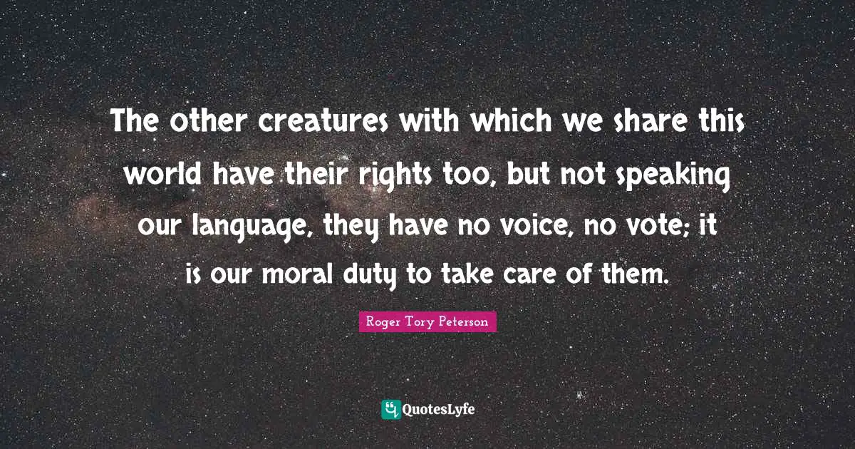 The other creatures with which we share this world have their rights too, but not speaking our language, they have no voice, no vote; it is our moral duty to take care of them.