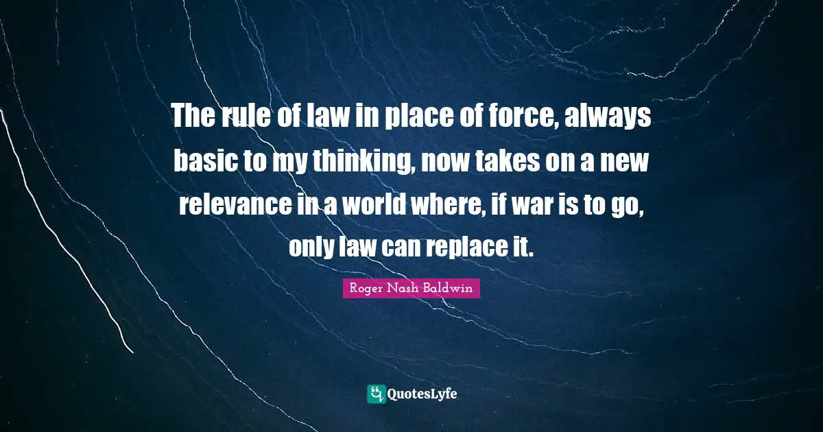 The rule of law in place of force, always basic to my thinking, now takes on a new relevance in a world where, if war is to go, only law can replace it.